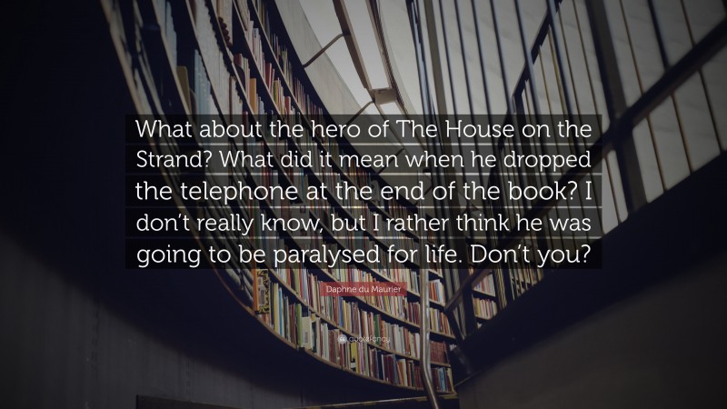 Daphne du Maurier Quote: “What about the hero of The House on the Strand? What did it mean when he dropped the telephone at the end of the book? I don’t really know, but I rather think he was going to be paralysed for life. Don’t you?”
