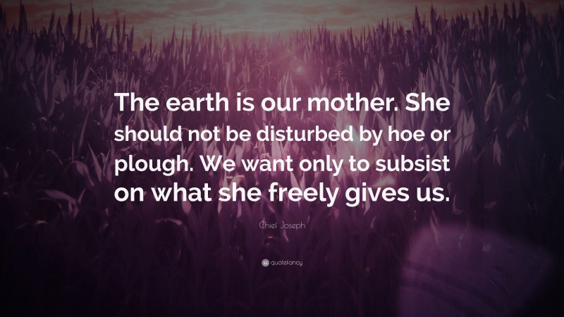 Chief Joseph Quote: “The earth is our mother. She should not be disturbed by hoe or plough. We want only to subsist on what she freely gives us.”