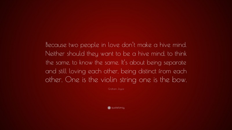 Graham Joyce Quote: “Because two people in love don’t make a hive mind. Neither should they want to be a hive mind, to think the same, to know the same. It’s about being separate and still loving each other, being distinct from each other. One is the violin string one is the bow.”