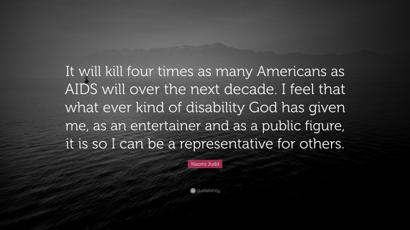 Naomi Judd Quote: “It will kill four times as many Americans as AIDS will over the next decade. I feel that what ever kind of disability God has given me, as an entertainer and as a public figure, it is so I can be a representative for others.”