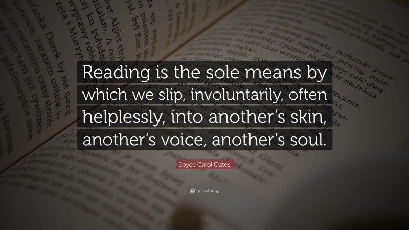 Joyce Carol Oates Quote: “Reading is the sole means by which we slip, involuntarily, often helplessly, into another’s skin, another’s voice, another’s soul.”