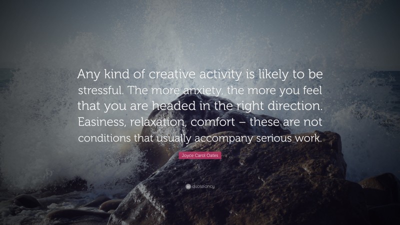 Joyce Carol Oates Quote: “Any kind of creative activity is likely to be stressful. The more anxiety, the more you feel that you are headed in the right direction. Easiness, relaxation, comfort – these are not conditions that usually accompany serious work.”