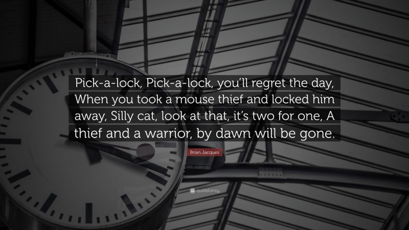 Brian Jacques Quote: “Pick-a-lock, Pick-a-lock, you’ll regret the day, When you took a mouse thief and locked him away, Silly cat, look at that, it’s two for one, A thief and a warrior, by dawn will be gone.”