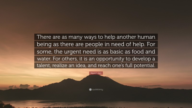 Naveen Jain Quote: “There are as many ways to help another human being as there are people in need of help. For some, the urgent need is as basic as food and water. For others, it is an opportunity to develop a talent, realize an idea, and reach one’s full potential.”