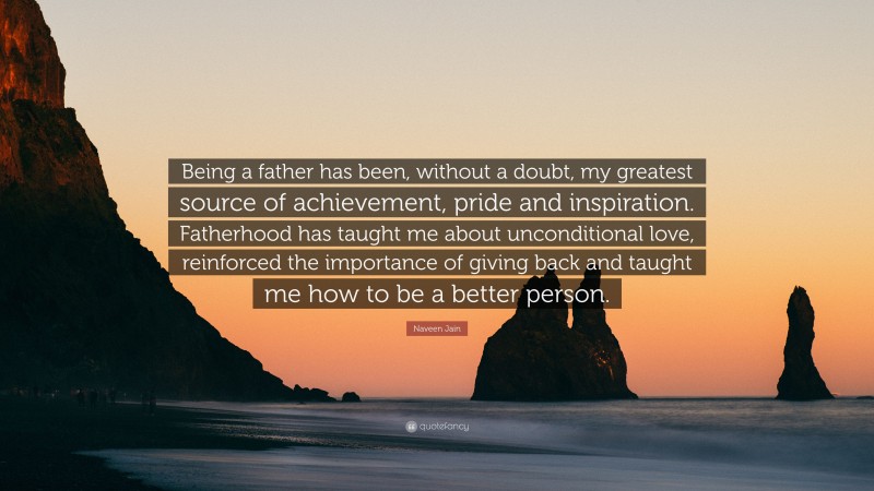 Naveen Jain Quote: “Being a father has been, without a doubt, my greatest source of achievement, pride and inspiration. Fatherhood has taught me about unconditional love, reinforced the importance of giving back and taught me how to be a better person.”