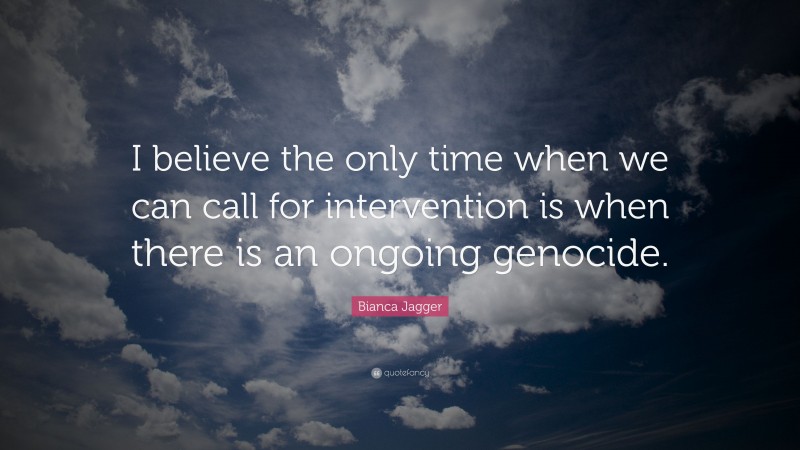Bianca Jagger Quote: “I believe the only time when we can call for intervention is when there is an ongoing genocide.”