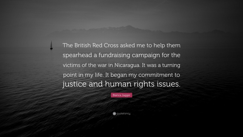 Bianca Jagger Quote: “The British Red Cross asked me to help them spearhead a fundraising campaign for the victims of the war in Nicaragua. It was a turning point in my life. It began my commitment to justice and human rights issues.”
