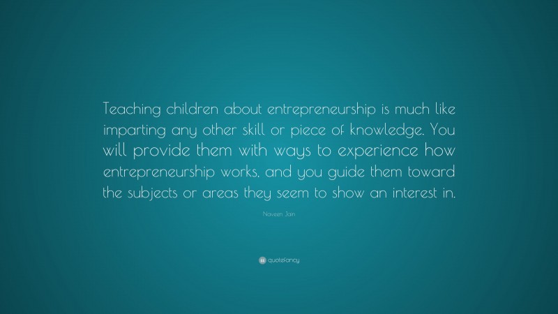 Naveen Jain Quote: “Teaching children about entrepreneurship is much like imparting any other skill or piece of knowledge. You will provide them with ways to experience how entrepreneurship works, and you guide them toward the subjects or areas they seem to show an interest in.”