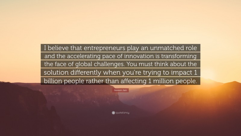 Naveen Jain Quote: “I believe that entrepreneurs play an unmatched role and the accelerating pace of innovation is transforming the face of global challenges. You must think about the solution differently when you’re trying to impact 1 billion people rather than affecting 1 million people.”