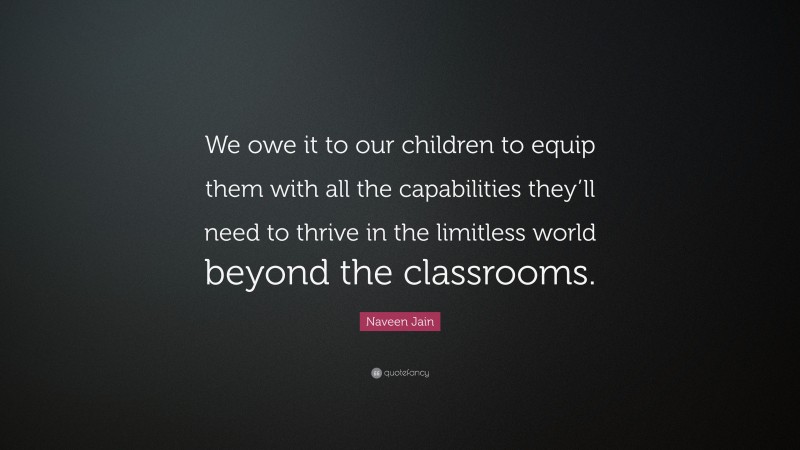 Naveen Jain Quote: “We owe it to our children to equip them with all the capabilities they’ll need to thrive in the limitless world beyond the classrooms.”