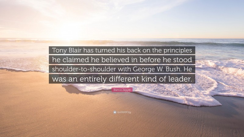Bianca Jagger Quote: “Tony Blair has turned his back on the principles he claimed he believed in before he stood shoulder-to-shoulder with George W. Bush. He was an entirely different kind of leader.”