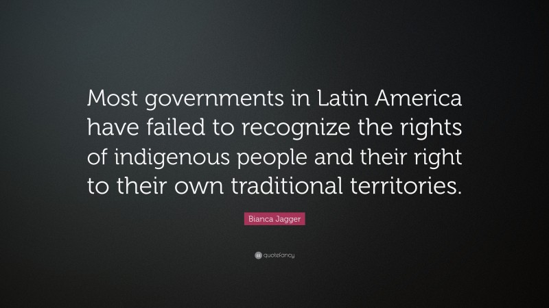 Bianca Jagger Quote: “Most governments in Latin America have failed to recognize the rights of indigenous people and their right to their own traditional territories.”