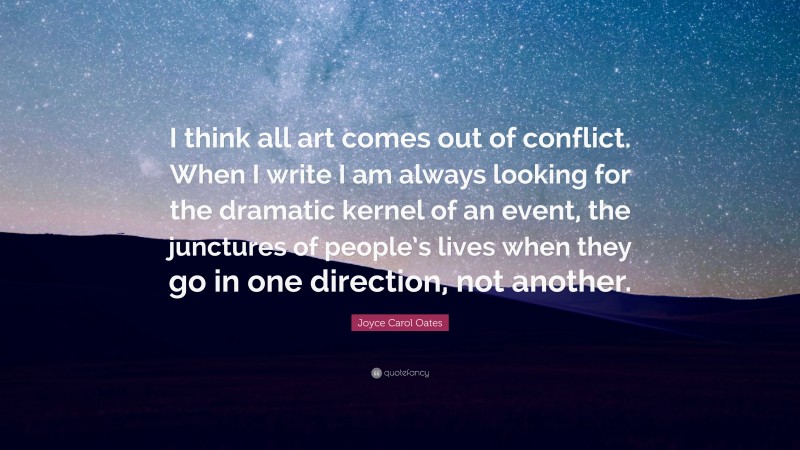 Joyce Carol Oates Quote: “I think all art comes out of conflict. When I write I am always looking for the dramatic kernel of an event, the junctures of people’s lives when they go in one direction, not another.”