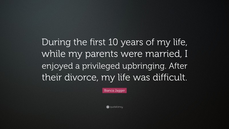 Bianca Jagger Quote: “During the first 10 years of my life, while my parents were married, I enjoyed a privileged upbringing. After their divorce, my life was difficult.”