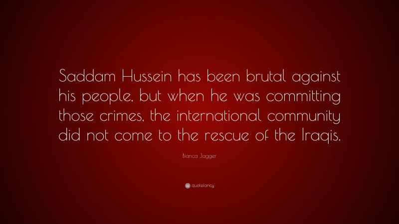 Bianca Jagger Quote: “Saddam Hussein has been brutal against his people, but when he was committing those crimes, the international community did not come to the rescue of the Iraqis.”