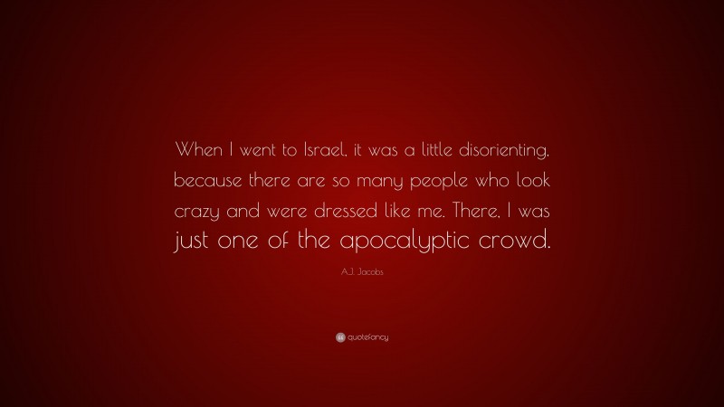 A.J. Jacobs Quote: “When I went to Israel, it was a little disorienting, because there are so many people who look crazy and were dressed like me. There, I was just one of the apocalyptic crowd.”
