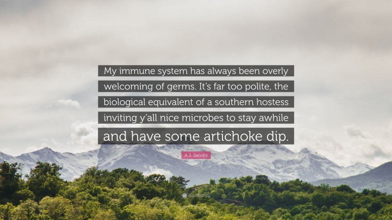 A.J. Jacobs Quote: “My immune system has always been overly welcoming of germs. It’s far too polite, the biological equivalent of a southern hostess inviting y’all nice microbes to stay awhile and have some artichoke dip.”