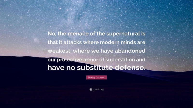 Shirley Jackson Quote: “No, the menace of the supernatural is that it attacks where modern minds are weakest, where we have abandoned our protective armor of superstition and have no substitute defense.”