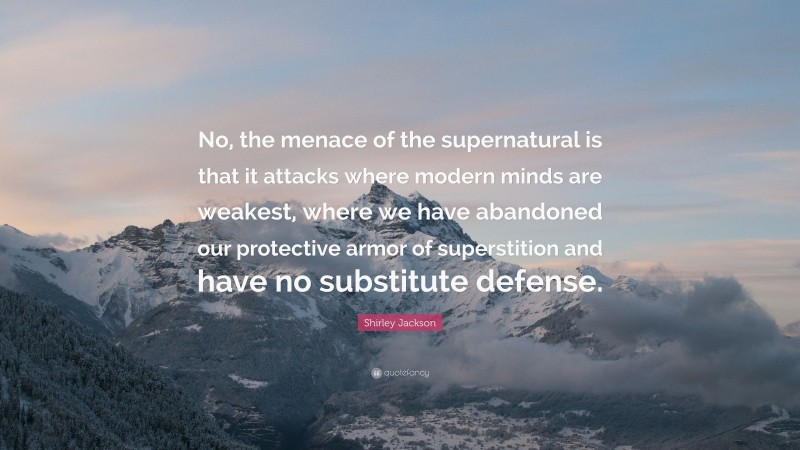 Shirley Jackson Quote: “No, the menace of the supernatural is that it attacks where modern minds are weakest, where we have abandoned our protective armor of superstition and have no substitute defense.”