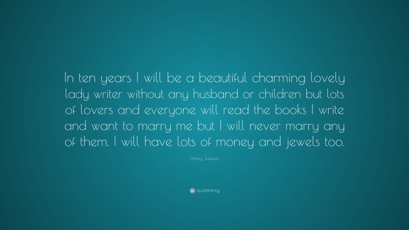 Shirley Jackson Quote: “In ten years I will be a beautiful charming lovely lady writer without any husband or children but lots of lovers and everyone will read the books I write and want to marry me but I will never marry any of them. I will have lots of money and jewels too.”