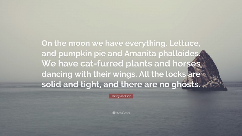 Shirley Jackson Quote: “On the moon we have everything. Lettuce, and pumpkin pie and Amanita phalloides. We have cat-furred plants and horses dancing with their wings. All the locks are solid and tight, and there are no ghosts.”