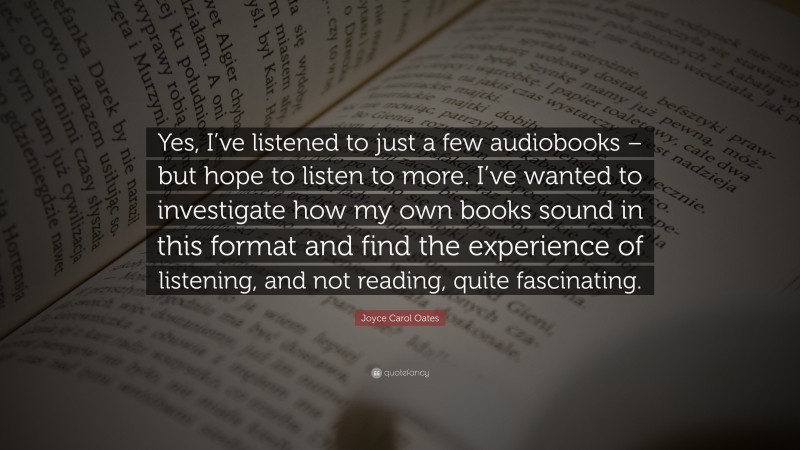 Joyce Carol Oates Quote: “Yes, I’ve listened to just a few audiobooks – but hope to listen to more. I’ve wanted to investigate how my own books sound in this format and find the experience of listening, and not reading, quite fascinating.”