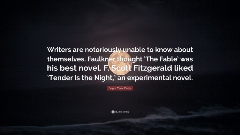 Joyce Carol Oates Quote: “Writers are notoriously unable to know about themselves. Faulkner thought ‘The Fable’ was his best novel. F. Scott Fitzgerald liked ‘Tender Is the Night,’ an experimental novel.”