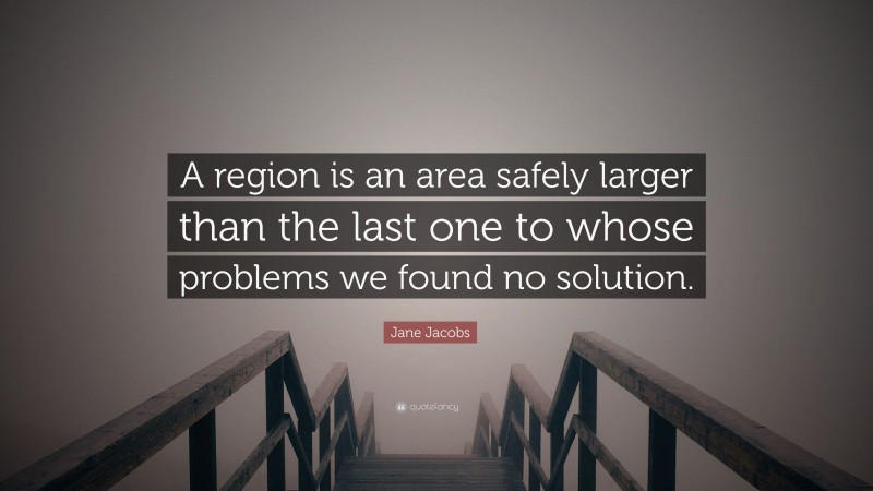 Jane Jacobs Quote: “A region is an area safely larger than the last one to whose problems we found no solution.”