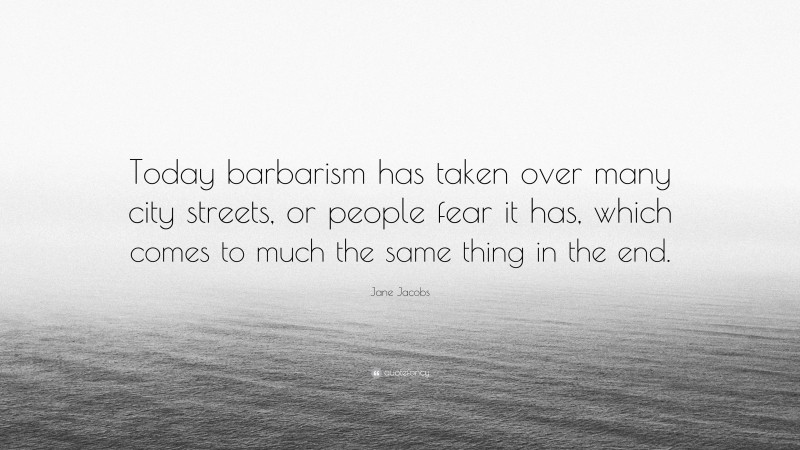 Jane Jacobs Quote: “Today barbarism has taken over many city streets, or people fear it has, which comes to much the same thing in the end.”