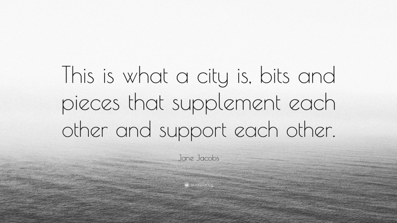 Jane Jacobs Quote: “This is what a city is, bits and pieces that supplement each other and support each other.”