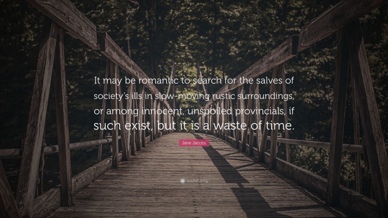 Jane Jacobs Quote: “It may be romantic to search for the salves of society’s ills in slow-moving rustic surroundings, or among innocent, unspoiled provincials, if such exist, but it is a waste of time.”