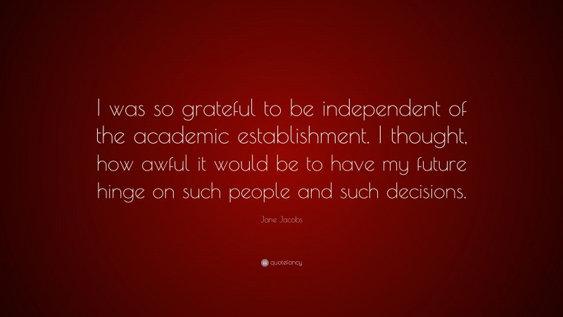 Jane Jacobs Quote: “I was so grateful to be independent of the academic establishment. I thought, how awful it would be to have my future hinge on such people and such decisions.”