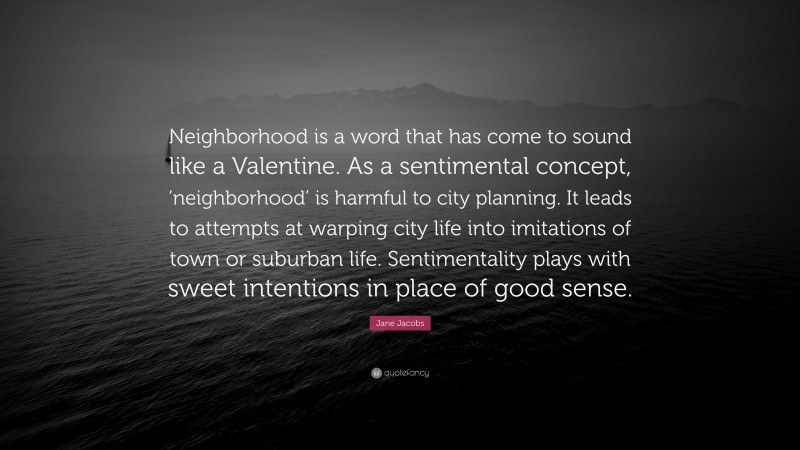 Jane Jacobs Quote: “Neighborhood is a word that has come to sound like a Valentine. As a sentimental concept, ‘neighborhood’ is harmful to city planning. It leads to attempts at warping city life into imitations of town or suburban life. Sentimentality plays with sweet intentions in place of good sense.”