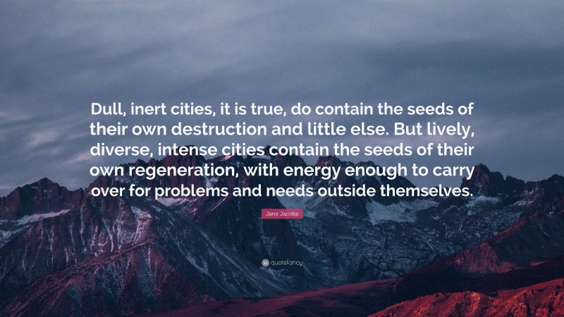 Jane Jacobs Quote: “Dull, inert cities, it is true, do contain the seeds of their own destruction and little else. But lively, diverse, intense cities contain the seeds of their own regeneration, with energy enough to carry over for problems and needs outside themselves.”
