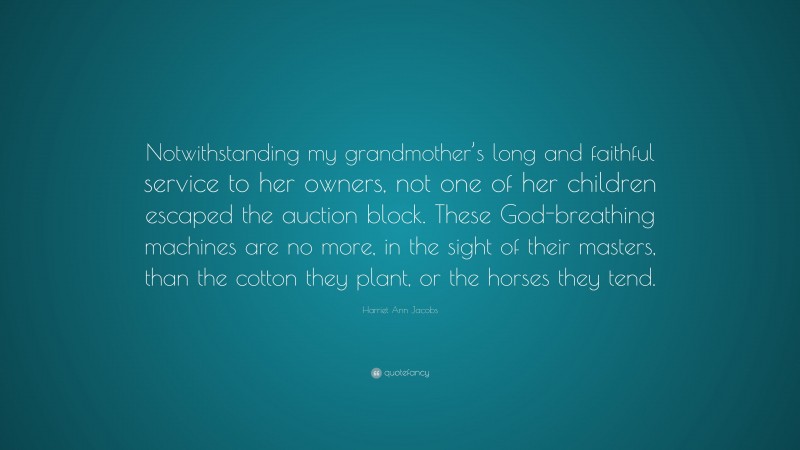 Harriet Ann Jacobs Quote: “Notwithstanding my grandmother’s long and faithful service to her owners, not one of her children escaped the auction block. These God-breathing machines are no more, in the sight of their masters, than the cotton they plant, or the horses they tend.”