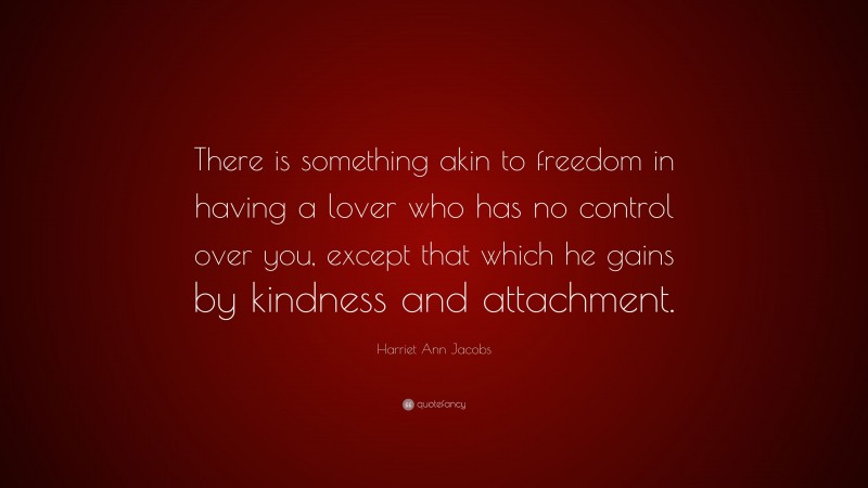 Harriet Ann Jacobs Quote: “There is something akin to freedom in having a lover who has no control over you, except that which he gains by kindness and attachment.”