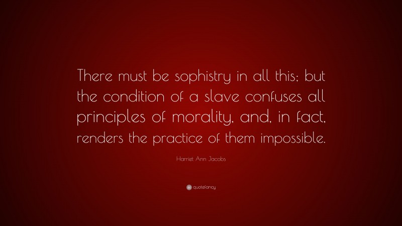 Harriet Ann Jacobs Quote: “There must be sophistry in all this; but the condition of a slave confuses all principles of morality, and, in fact, renders the practice of them impossible.”