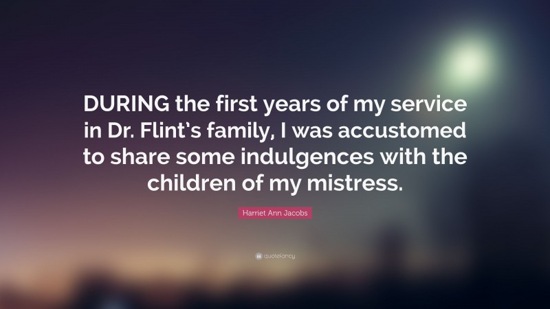 Harriet Ann Jacobs Quote: “DURING the first years of my service in Dr. Flint’s family, I was accustomed to share some indulgences with the children of my mistress.”