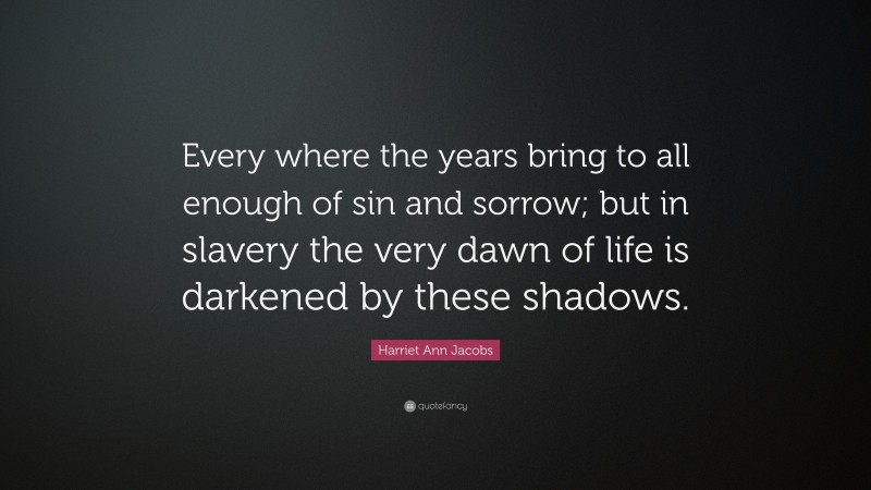 Harriet Ann Jacobs Quote: “Every where the years bring to all enough of sin and sorrow; but in slavery the very dawn of life is darkened by these shadows.”
