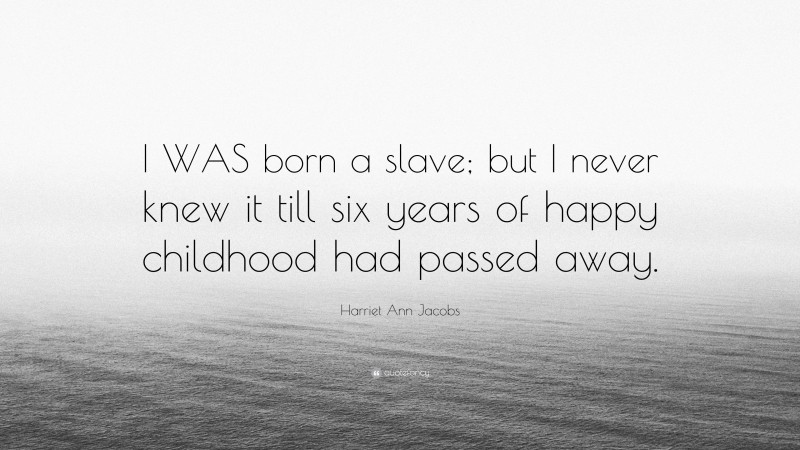 Harriet Ann Jacobs Quote: “I WAS born a slave; but I never knew it till six years of happy childhood had passed away.”