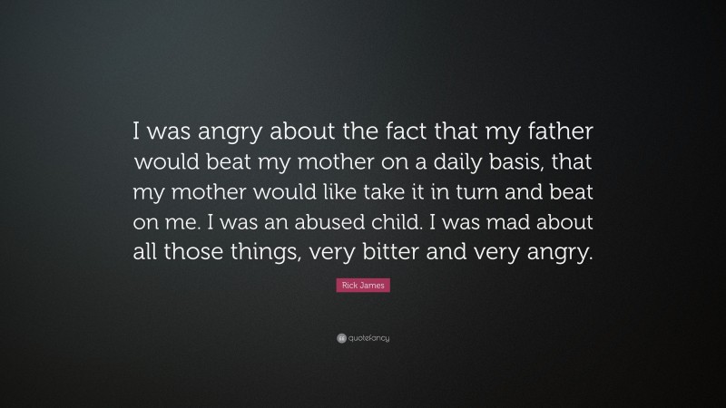 Rick James Quote: “I was angry about the fact that my father would beat my mother on a daily basis, that my mother would like take it in turn and beat on me. I was an abused child. I was mad about all those things, very bitter and very angry.”