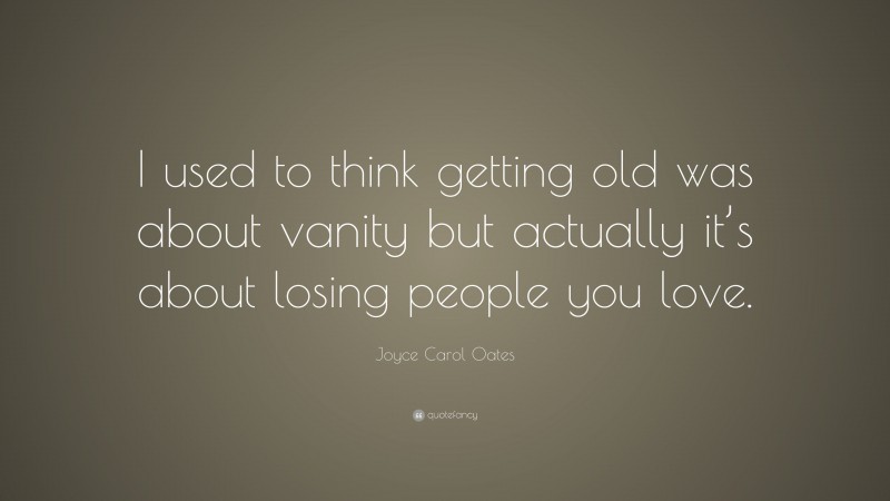 Joyce Carol Oates Quote: “I used to think getting old was about vanity but actually it’s about losing people you love.”