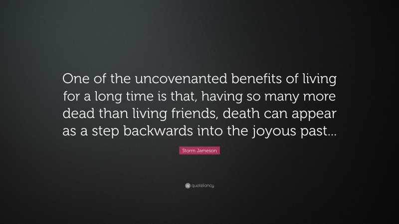 Storm Jameson Quote: “One of the uncovenanted benefits of living for a long time is that, having so many more dead than living friends, death can appear as a step backwards into the joyous past...”