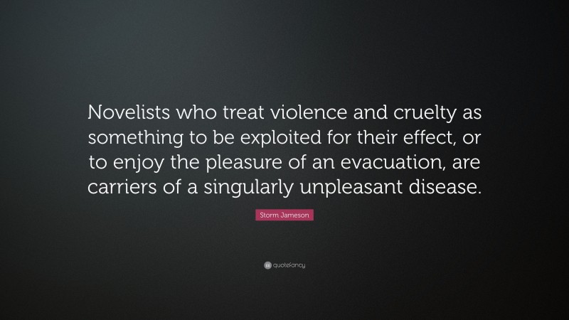 Storm Jameson Quote: “Novelists who treat violence and cruelty as something to be exploited for their effect, or to enjoy the pleasure of an evacuation, are carriers of a singularly unpleasant disease.”