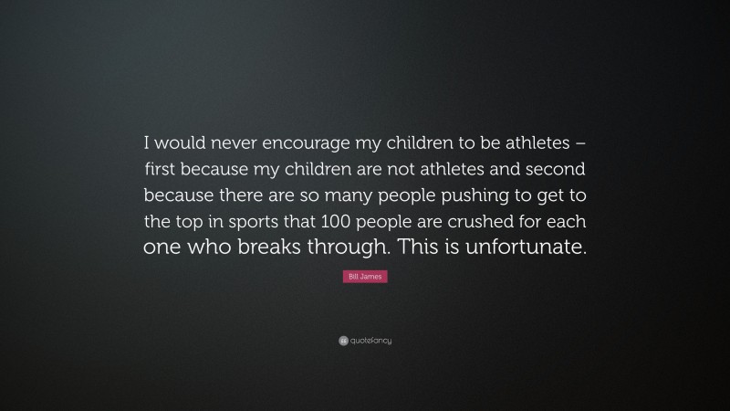 Bill James Quote: “I would never encourage my children to be athletes – first because my children are not athletes and second because there are so many people pushing to get to the top in sports that 100 people are crushed for each one who breaks through. This is unfortunate.”