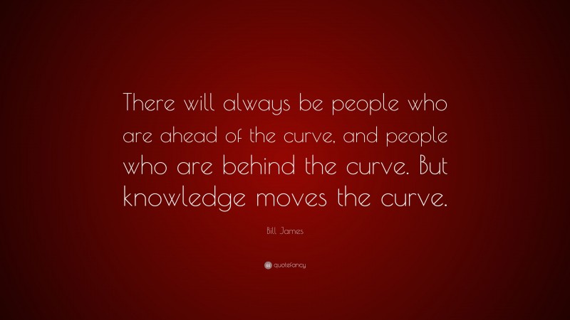 Bill James Quote: “There will always be people who are ahead of the curve, and people who are behind the curve. But knowledge moves the curve.”