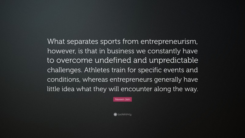 Naveen Jain Quote: “What separates sports from entrepreneurism, however, is that in business we constantly have to overcome undefined and unpredictable challenges. Athletes train for specific events and conditions, whereas entrepreneurs generally have little idea what they will encounter along the way.”