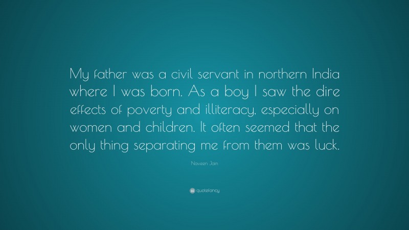 Naveen Jain Quote: “My father was a civil servant in northern India where I was born. As a boy I saw the dire effects of poverty and illiteracy, especially on women and children. It often seemed that the only thing separating me from them was luck.”