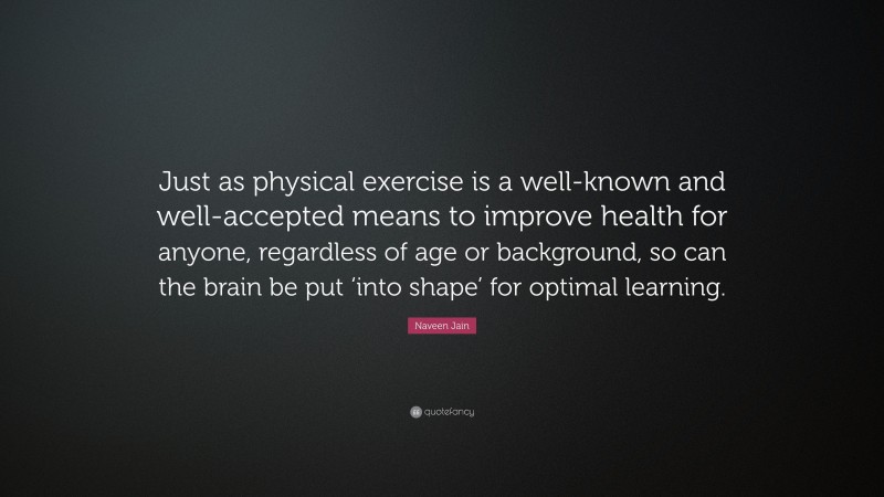 Naveen Jain Quote: “Just as physical exercise is a well-known and well-accepted means to improve health for anyone, regardless of age or background, so can the brain be put ‘into shape’ for optimal learning.”