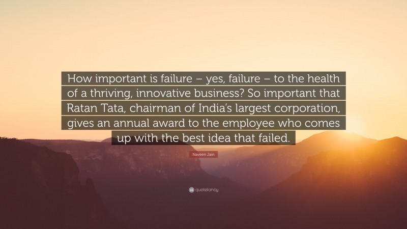 Naveen Jain Quote: “How important is failure – yes, failure – to the health of a thriving, innovative business? So important that Ratan Tata, chairman of India’s largest corporation, gives an annual award to the employee who comes up with the best idea that failed.”